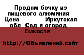 Продам бочку из пищевого алюминия › Цена ­ 50 000 - Иркутская обл. Сад и огород » Ёмкости   